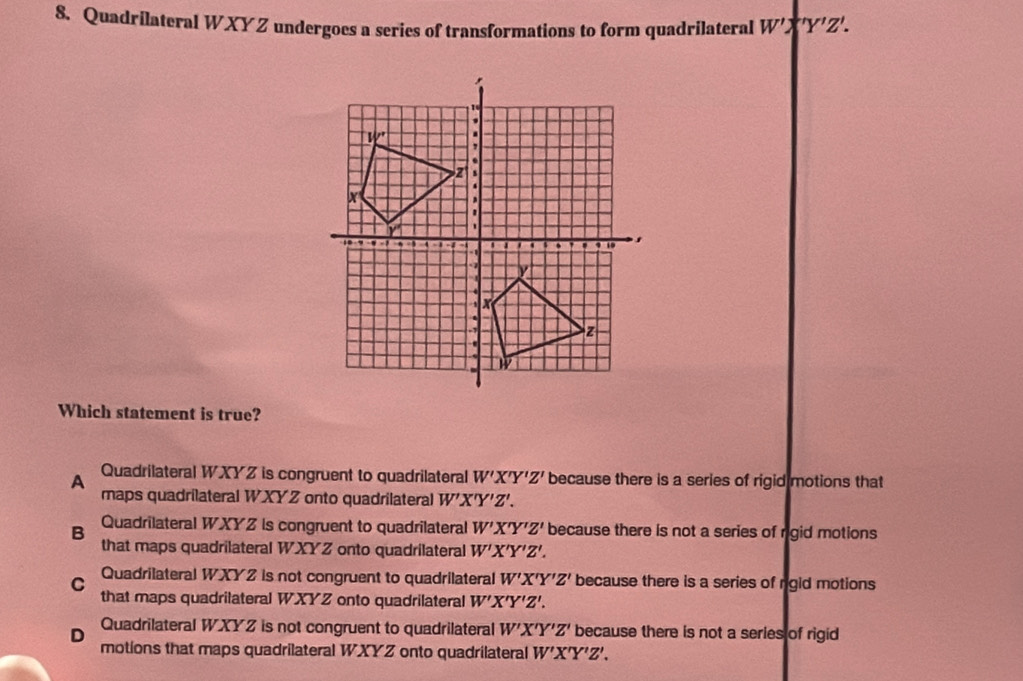 Quadrilateral WXYZ undergoes a series of transformations to form quadrilateral W'X'Z'. 
Which statement is true?
A Quadrilateral WXYZ is congruent to quadrilateral W'X'Y'Z' because there is a series of rigid motions that
maps quadrilateral WXYZ onto quadrilateral W'X'Y'Z'.
B Quadrilateral WXYZ is congruent to quadrilateral W'X'Y'Z' because there is not a series of rigid motions
that maps quadrilateral WXYZ onto quadrilateral W'X'Y'Z'.
C Quadrilateral WXYZ is not congruent to quadrilateral W'X'Y'Z' because there is a series of rgid motions
that maps quadrilateral WXYZ onto quadrilateral W'X'Y'Z'.
Quadrilateral WXYZ is not congruent to quadrilateral W'X'Y'Z' because there is not a series of rigid
D
motions that maps quadrilateral WXYZ onto quadrilateral W'X'Y'Z'.