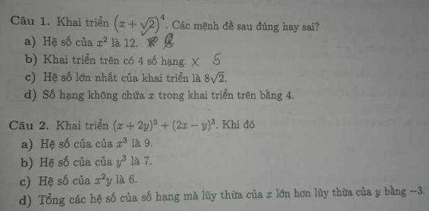 Khai triển (x+sqrt(2))^4. Các mệnh đề sau đúng hay sai?
a) Hệ số của x^2 là 12.
b) Khai triển trên có 4 số hạng.
c) Hệ số lớn nhất của khai triển là 8sqrt(2).
d) Số hạng không chứa x trong khai triển trên bằng 4.
Câu 2. Khai triển (x+2y)^3+(2x-y)^3. Khi đó
a) Hệ số của của x^3 là 9.
b) Hệ số của của y^3 là 7.
c) Hệ số của x^2y 1à 6.
d) Tổng các hệ số của số hạng mà lũy thừa của x lớn hơn lũy thừa của y bằng -3.