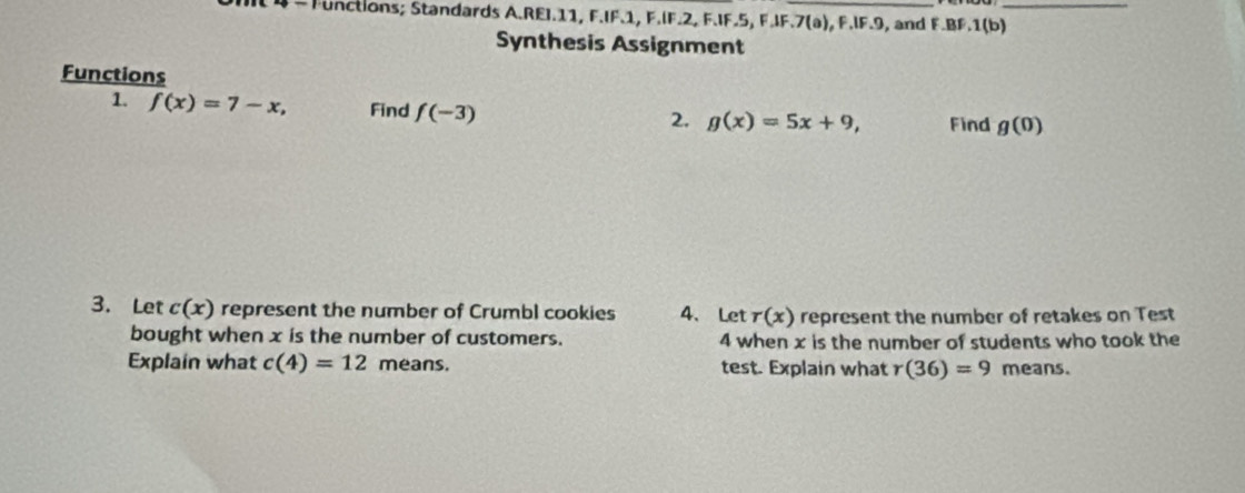 Functions; Standards A.REI. 11, F.IF. 1, F.IF. 2, F.IF. 5, F.IF. 7 (a), F.IF. 9, and F.BF.1(b)_ 
Synthesis Assignment 
Functions 
1. f(x)=7-x, Find f(-3) 2. g(x)=5x+9, Find g(0)
3. Let c(x) represent the number of Crumbl cookies 4、Let r(x) represent the number of retakes on Test 
bought when x is the number of customers. 4 when x is the number of students who took the 
Explain what c(4)=12 means. test. Explain what r(36)=9 means.