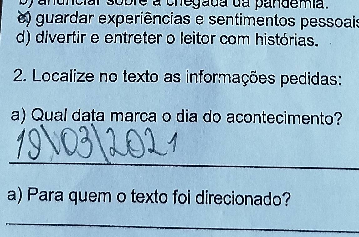 ya nunciar sobre a chegada da pandemia.
) guardar experiências e sentimentos pessoais
d) divertir e entreter o leitor com histórias.
2. Localize no texto as informações pedidas:
a) Qual dața marca o dia do acontecimento?
_
a) Para quem o texto foi direcionado?
_