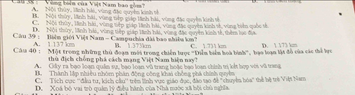 Cầu 38 : 'Vùng biển của Việt Nam bao gồm
A. Nội thủy, lãnh hải, vùng đặc quyền kinh tế.
B. Nội thủy, lãnh hải, vùng tiếp giáp lãnh hải, vùng đặc quyền kinh tế.
C. Nội thủy, lãnh hải, vùng tiếp giáp lãnh hải, vùng đặc quyền kinh tế, vùng biển quốc tê.
D. Nội thùy, lãnh hải, vùng tiếp giáp lãnh hải, vùng đặc quyền kinh tế, thêm lục địa.
Câu 39 : Biên giới Việt Nam - Campuchia dài bao nhiêu km?
A. 1.137 km B. 1.373km C. 1.731 km D. 1.173 km
Câu 40 : Một trong những thủ đoạn mới trong chiến lược “Diễn biển hoà bình”, bạo loạn lật đồ của các thể lực
thù địch chống phá cách mạng Việt Nam hiện nay?
A. Gây ra bạo loạn quân sự, bạo loạn vũ trang hoặc bạo loạn chính trị kết hợp với vũ trang
B. Thành lập nhiều nhóm phản động công khai chống phá chính quyền
C. Tích cực “đầu tư, kích cầu” trên lĩnh vực giáo dục, đào tạo đề 'chuyền hóa'' thể hệ trẻ Việt Nam
D. Xoá bỏ vai trò quản lý điều hành của Nhà nước xã hội chủ nghĩa.