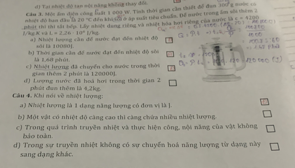 d) Tại nhiệt độ tan nội năng không thay đối.
Cầu 3. Một ấm điện công suất 1 000 W. Tính thời gian cần thiết để đun 300°g nước có
nhiệt độ ban đầu là 20°C đến khi sối ở áp suất tiêu chuấn. Để nước trong ấm sôi thêm 2
phút thì thì tắt bếp. Lấy nhiệt dung riêng và nhiệt hóa hơi riêng của nước là c=4200
]/kg. K và L=2,26· 10^6 J/kg.
a) Nhiệt lượng cần để nước đạt đến nhiệt độ
sôi là 10080J.
b) Thời gian cần đế nước đạt đến nhiệt độ sôi
là 1,68 phút.
c) Nhiệt lượng đã chuyển cho nước trong thời

gian thêm 2 phút là 120000J.
d) Lượng nước đã hoá hơi trong thời gian 2
phút đun thêm là 4,2kg.
Câu 4. Khi nói về nhiệt lượng:
a) Nhiệt lượng là 1 dạng năng lượng có đơn vị là J.
b) Một vật có nhiệt độ càng cao thì càng chứa nhiều nhiệt lượng.
c) Trong quá trình truyền nhiệt và thực hiện công, nội năng của vật không
bảo toàn.
d) Trong sự truyền nhiệt không có sự chuyển hoá năng lượng từ dạng này
sang dạng khác.