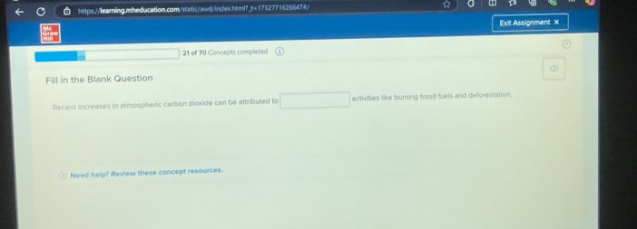 ☆ 
Exit Assignment x 
21 of 70 Concepts completed 
Fill in the Blank Question 
Recent increases in almospheric carbon dioxide can be attributed to activities like burning fossil fuels and deforestation. 
○ Need help? Review these concept resources.
