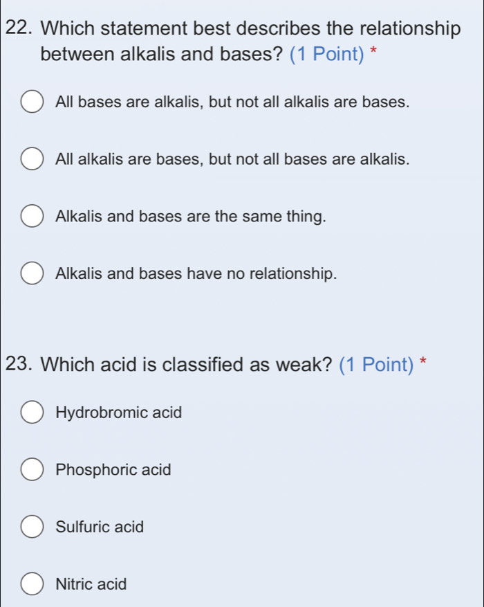 Which statement best describes the relationship
between alkalis and bases? (1 Point) *
All bases are alkalis, but not all alkalis are bases.
All alkalis are bases, but not all bases are alkalis.
Alkalis and bases are the same thing.
Alkalis and bases have no relationship.
23. Which acid is classified as weak? (1 Point) *
Hydrobromic acid
Phosphoric acid
Sulfuric acid
Nitric acid