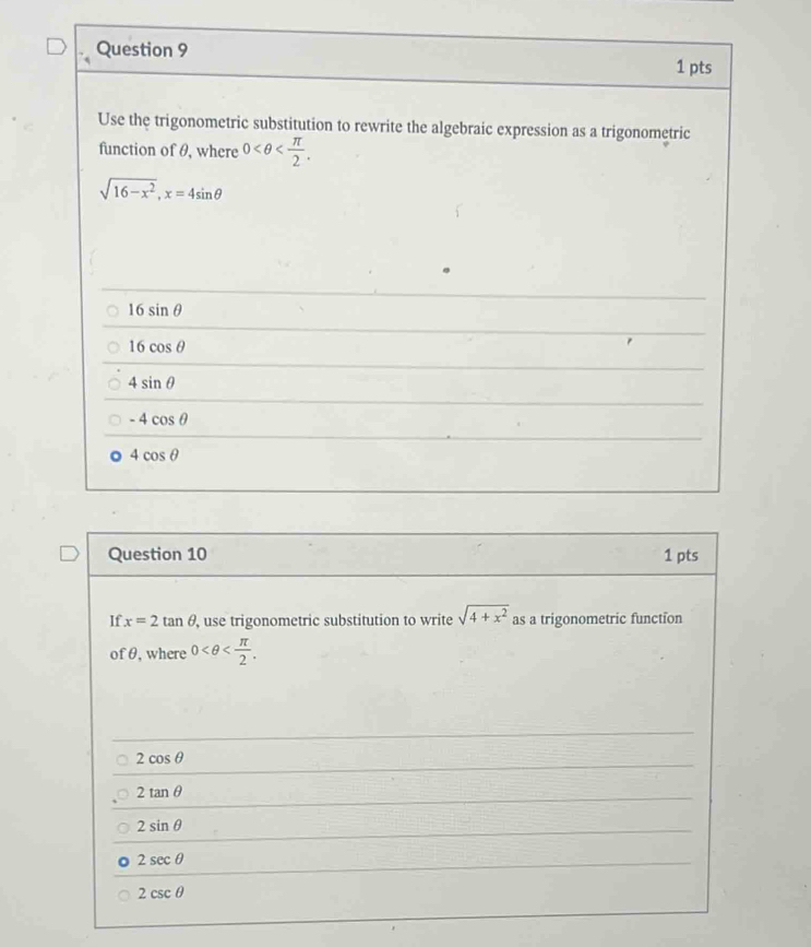 Use the trigonometric substitution to rewrite the algebraic expression as a trigonometric
function of θ, where 0 .
sqrt(16-x^2), x=4sin θ
16sin θ
16cos θ
4sin θ
-4cos θ
4cos θ
Question 10 1 pts
If x=2tan θ , use trigonometric substitution to write sqrt(4+x^2) as a trigonometric function
of θ, where 0 .
2cos θ
2tan θ
2sin θ
2sec θ
2csc θ