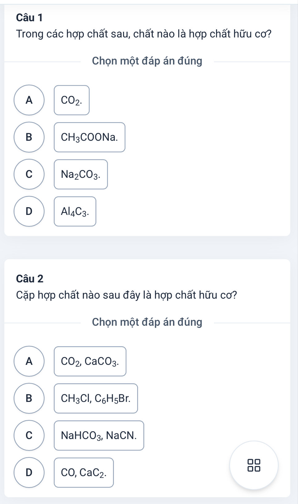 Trong các hợp chất sau, chất nào là hợp chất hữu cơ?
Chọn một đáp án đúng
A CO_2.
B CH_3COONa.
C Na_2CO_3.
D Al_4C_3. 
Câu 2
Cặp hợp chất nào sau đây là hợp chất hữu cơ?
Chọn một đáp án đúng
A CO_2, CaCO_3.
B CH_3Cl, C_6H_5Br.
C NaHCO_3 , NaCN.
D CO, CaC_2. 
nn