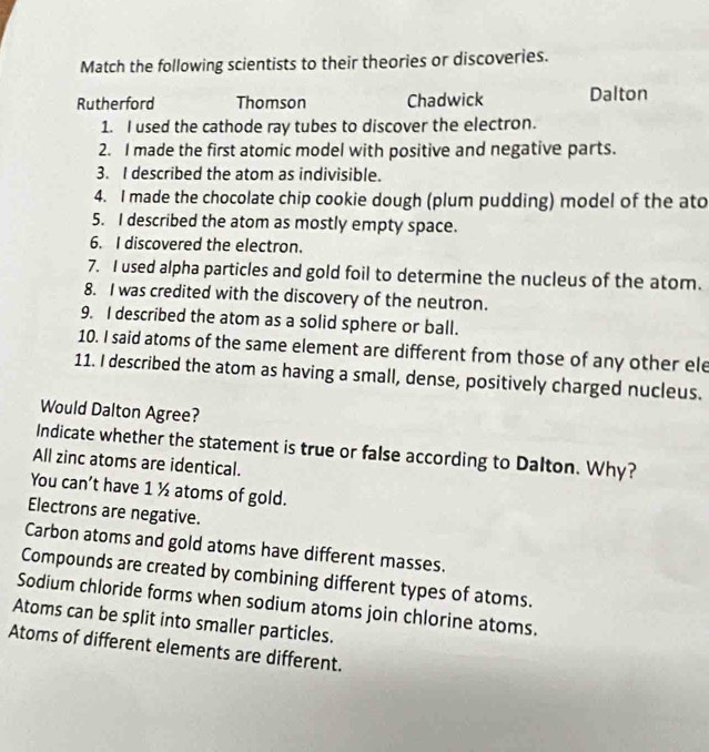 Match the following scientists to their theories or discoveries.
Rutherford Thomson Chadwick Dalton
1. I used the cathode ray tubes to discover the electron.
2. I made the first atomic model with positive and negative parts.
3. I described the atom as indivisible.
4. I made the chocolate chip cookie dough (plum pudding) model of the ato
5. I described the atom as mostly empty space.
6. I discovered the electron.
7. I used alpha particles and gold foil to determine the nucleus of the atom.
8. I was credited with the discovery of the neutron.
9. I described the atom as a solid sphere or ball.
10. I said atoms of the same element are different from those of any other ele
11. I described the atom as having a small, dense, positively charged nucleus.
Would Dalton Agree?
Indicate whether the statement is true or false according to Dalton. Why?
All zinc atoms are identical.
You can’t have 1 ½ atoms of gold.
Electrons are negative.
Carbon atoms and gold atoms have different masses.
Compounds are created by combining different types of atoms.
Sodium chloride forms when sodium atoms join chlorine atoms.
Atoms can be split into smaller particles.
Atoms of different elements are different.