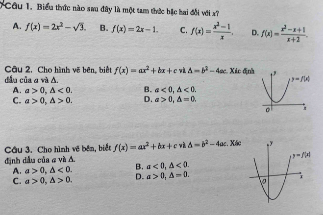 Biểu thức nào sau đây là một tam thức bậc hai đổi với x?
A. f(x)=2x^2-sqrt(3). B. f(x)=2x-1. C. f(x)= (x^2-1)/x . D. f(x)= (x^2-x+1)/x+2 .
Câu 2. Cho hình vẽ bên, biết f(x)=ax^2+bx+c và △ =b^2-4ac :. Xác định
dấu của a và Δ.
A. a>0,△ <0. B. a<0,△ <0.
C. a>0,△ >0. D. a>0,△ =0.
Câu 3. Cho hình vẽ bên, biết f(x)=ax^2+bx+c và △ =b^2-4ac. Xác
định dấu của a và Δ.
A. a>0,△ <0.
B. a<0,△ <0.
C. a>0,△ >0.
D. a>0,△ =0.