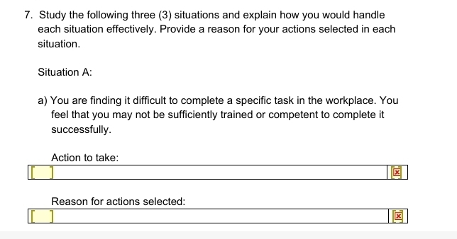 Study the following three (3) situations and explain how you would handle 
each situation effectively. Provide a reason for your actions selected in each 
situation. 
Situation A: 
a) You are finding it difficult to complete a specific task in the workplace. You 
feel that you may not be sufficiently trained or competent to complete it 
successfully. 
Action to take: 
x 
Reason for actions selected: