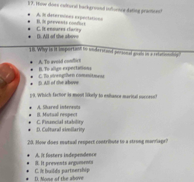 How does cultural background influence dating practices?
A. it determines expectations
B. It prevents conflict
C. It ensures clarity
D. All of the above
18. Why is it important to understand personal goals in a relationship ?
A. To avoid conflict
B. To align expectations
C. To strengthen commitment
D. All of the above
19. Which factor is most likely to enhance marital success?
A. Shared interests
B. Mutual respect
C. Financial stability
D. Cultural similarity
20. How does mutual respect contribute to a strong marriage?
A. It fosters independence
B. It prevents arguments
C. It builds partnership
D. None of the above