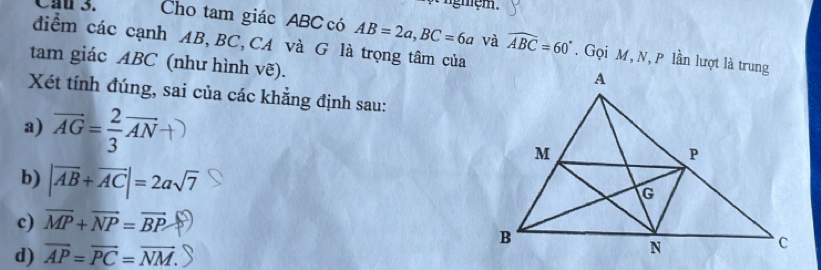 Cầu 3. Cho tam giác ABC có AB=2a, BC=6a và widehat ABC=60°. Gọi M, N, P lần lượt là trung
điểm các cạnh AB, BC,CA và G là trọng tâm của
tam giác ABC (như hình vẽ).
Xét tính đúng, sai của các khẳng định sau:
a) overline AG= 2/3 overline AN
b) |vector AB+vector AC|=2asqrt(7)
c) overline MP+overline NP=overline BP
d) overline AP=overline PC=overline NM.