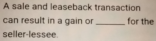 A sale and leaseback transaction 
can result in a gain or _for the 
seller-lessee.