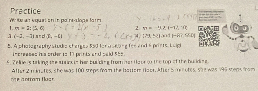 Practice to co 
of yn dou she cae i 
Write an equation in point-slope form. Rcacncs corutioón t b t 
1. m=2;(5,6) 2. m=-9.2;(-17,10)
3. (-2,-3) and (8,-8) 4 (79,52) and (-87,550)
5. A photography studio charges $50 for a sitting fee and 6 prints. Luigi 
increased his order to 11 prints and paid $65. 
6. Zellie is taking the stairs in her building from her floor to the top of the building. 
After 2 minutes, she was 100 steps from the bottom floor, After 5 minutes, she was 196 steps from 
the bottom floor.