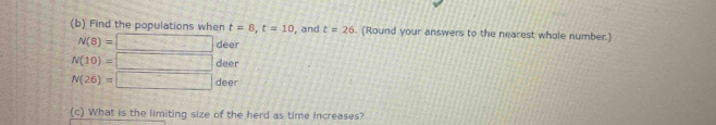 Find the populations when t=8, t=10 , and t=26. (Round your answers to the nearest whole number.)
N(8)=□ deer
N(10)=□ deer
N(26)=□ deer
(c) What is the limiting size of the herd as time increases?