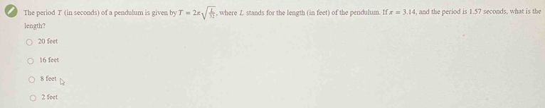 The period T (in seconds) of a pendulum is given by T=2π sqrt(frac L)32 , where L stands for the length (in feet) of the pendulum. If z=3.14 , and the period is 1.57 seconds, what is the
length?
20 feet
16 feet
8 feet
2 feet