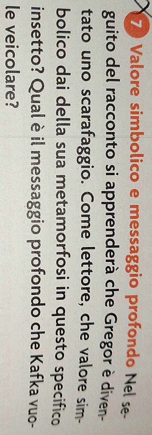 Valore simbolico e messaggio profondo Nel se- 
guito del racconto si apprenderà che Gregor è diven- 
tato uno scarafaggio. Come lettore, che valore sim- 
bolico dai della sua metamorfosi in questo specifico 
insetto? Qual è il messaggio profondo che Kafka vuo- 
le veicolare?