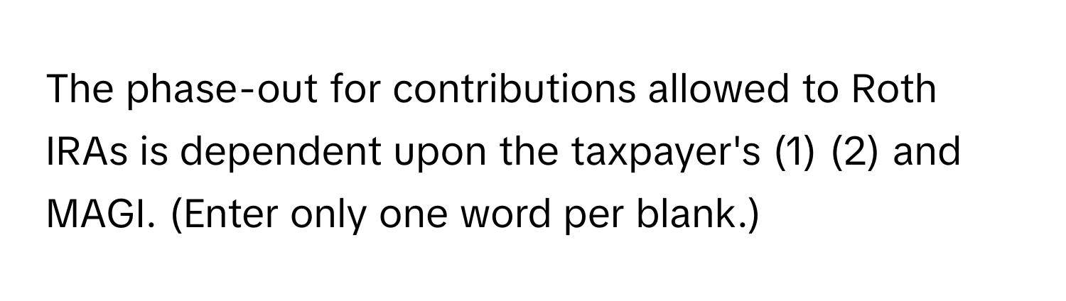 The phase-out for contributions allowed to Roth IRAs is dependent upon the taxpayer's (1) (2) and MAGI. (Enter only one word per blank.)