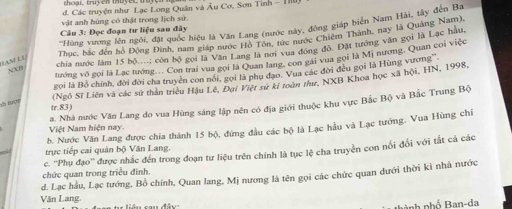 thoại, truyện thuyết, truyện ng
d. Các truyện như Lạc Long Quân và Âu Cơ, Sơn Tinh - Thuy
vật anh hùng có thật trong lịch sử.
*Hùng vương lên ngôi, đặt quốc hiệu là Văn Lang (nước này, đông giáp biển Nam Hải, tây đến Ba
Câu 3: Đọc đoạn tư liệu sau đây
Thục, bắc đến hồ Động Đình, nam giáp nước Hồ Tôn, tức nước Chiêm Thành, nay là Quảng Nam).
chia nước làm 15 bộ....; còn bộ gọi là Văn Lang là nơi vua đóng độ. Đặt tướng văn gọi là Lạc hầu,
tướng võ gọi là Lạc tướng... Con trai vua gọi là Quan lang, con gái vua gọi là Mị nương. Quan coi việc
Hạm LU
NXB
gọi là Bồ chính, đời đời cha truyền con nổi, gọi là phụ đạo. Vua các đời đều gọi là Hùng vương”.
(Ngô Sĩ Liên và các sử thần triều Hậu Lê, Đại Việt sử kí toàn thư, NXB Khoa học xã hội, HN, 1998.
nh tượn
a. Nhà nước Văn Lang do vua Hùng sáng lập nên có địa giới thuộc khu vực Bắc Bộ và Bắc Trung Bộ
tr.83)
b. Nước Văn Lang được chia thành 15 bộ, đứng đầu các bộ là Lạc hầu và Lạc tướng. Vua Hùng chi
Việt Nam hiện nay.
mù trực tiếp cai quản bộ Văn Lang.
c. “Phụ đạo” được nhắc đến trong đoạn tư liệu trên chính là tục lệ cha truyền con nối đối với tất cả các
chức quan trong triều đình.
d. Lạc hầu, Lạc tướng, Bồ chính, Quan lang, Mị nương là tên gọi các chức quan dưới thời kì nhà nước
Văn Lang.
liên sau đây:
nành phố Ban-da