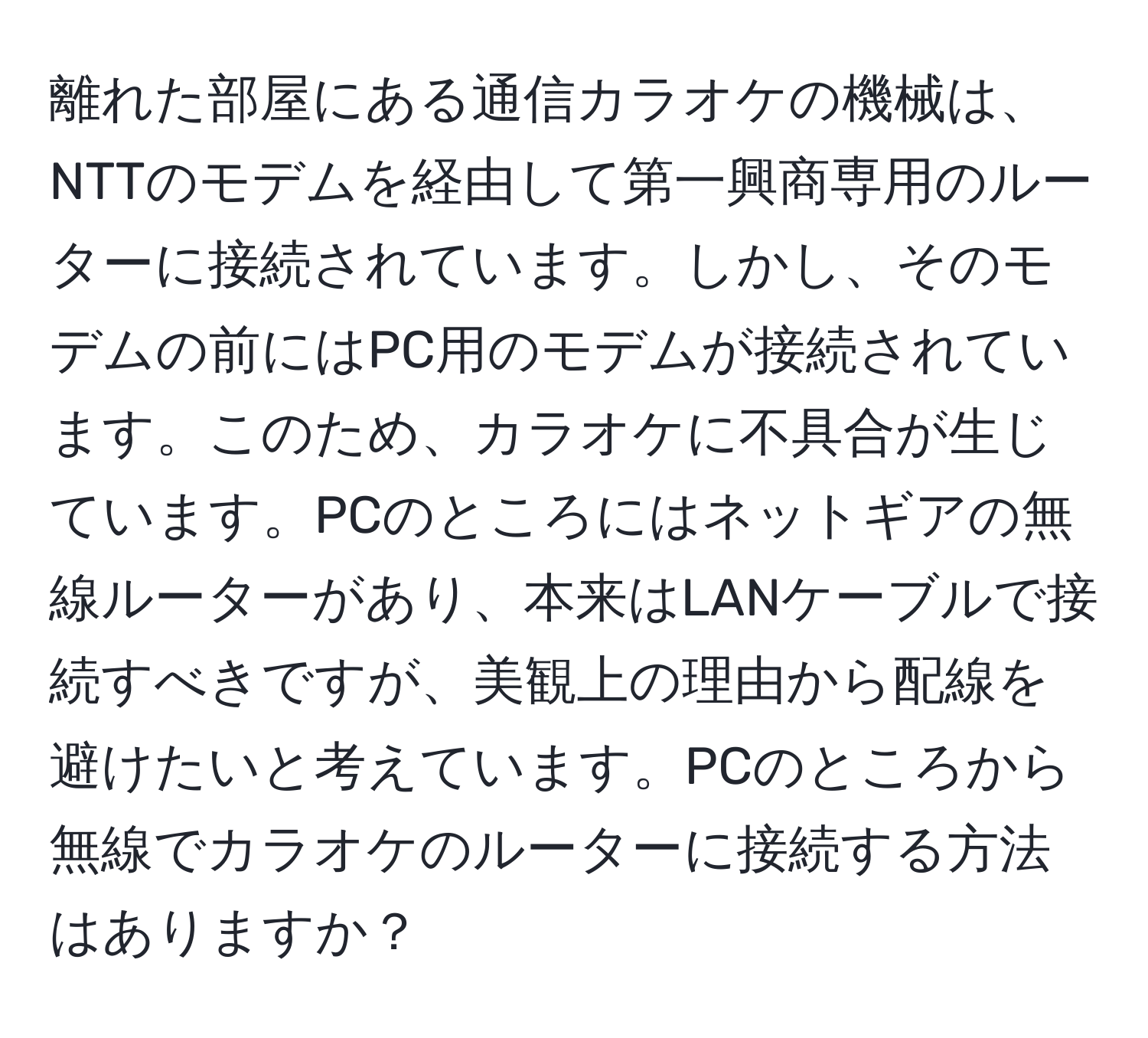 離れた部屋にある通信カラオケの機械は、NTTのモデムを経由して第一興商専用のルーターに接続されています。しかし、そのモデムの前にはPC用のモデムが接続されています。このため、カラオケに不具合が生じています。PCのところにはネットギアの無線ルーターがあり、本来はLANケーブルで接続すべきですが、美観上の理由から配線を避けたいと考えています。PCのところから無線でカラオケのルーターに接続する方法はありますか？