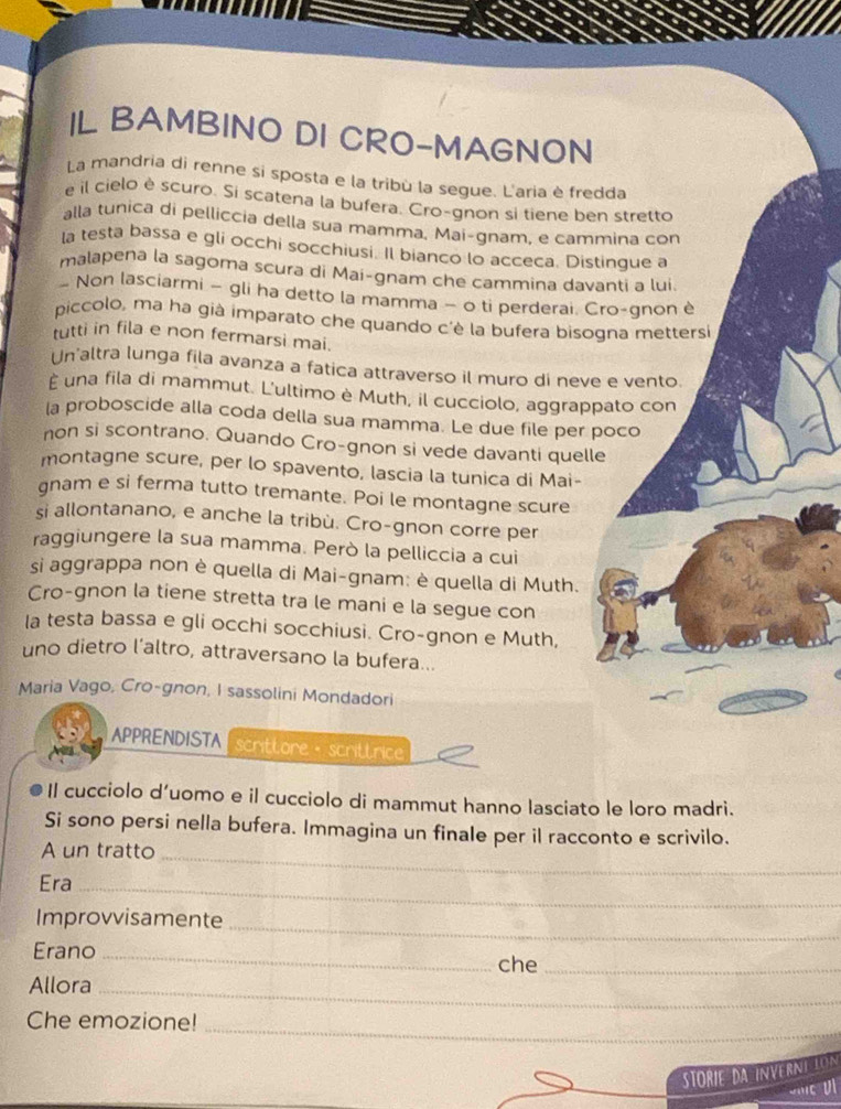 IL BAMBINO DI CRO-MAGNON
La mandria di renne sí sposta e la tribù la segue. L'aria è fredda
e il cielo è scuro. Si scatena la bufera. Cro-gnon si tiene ben stretto
alla tunica di pelliccia della sua mamma, Mai-gnam, e cammina con
Ia testa bassa e gli occhi socchiusi. Il bianco lo acceca. Distingue a
malapena la sagoma scura di Mai-gnam che cammina davanti a lui.
- Non lasciarmi - gli ha detto la mamma - o ti perderai. Cro-gnon è
piccolo, ma ha già imparato che quando c'è la bufera bisogna mettersi
tutti in fila e non fermarsi mai.
Un'altra lunga fila avanza a fatica attraverso il muro di neve e vento.
È una fila di mammut. L'ultimo è Muth, il cucciolo, aggrappato con
la proboscide alla coda della sua mamma. Le due file per poco
non si scontrano. Quando Cro-gnon si vede davanti quelle
montagne scure, per lo spavento, lascia la tunica di Mai-
gnam e si ferma tutto tremante. Poi le montagne scure
si allontanano, e anche la tribù. Cro-gnon corre per
raggiungere la sua mamma. Però la pelliccia a cui
si aggrappa non è quella di Mai-gnam: è quella di Muth.
Cro-gnon la tiene stretta tra le mani e la segue con
Ia testa bassa e gli occhi socchiusi. Cro-gnon e Muth,
uno dietro l’altro, attraversano la bufera...
Maria Vago, Cro-gnon, I sassolini Mondadori
APPRENDISTA  scrittore ·  scrittrice
Il cucciolo d’uomo e il cucciolo di mammut hanno lasciato le loro madri.
Si sono persi nella bufera. Immagina un finale per il racconto e scrivilo.
A un tratto_
Era_
_
Improvvisamente
Erano_
che_
Allora_
_
Che emozione!
Storie da Inverní Lón