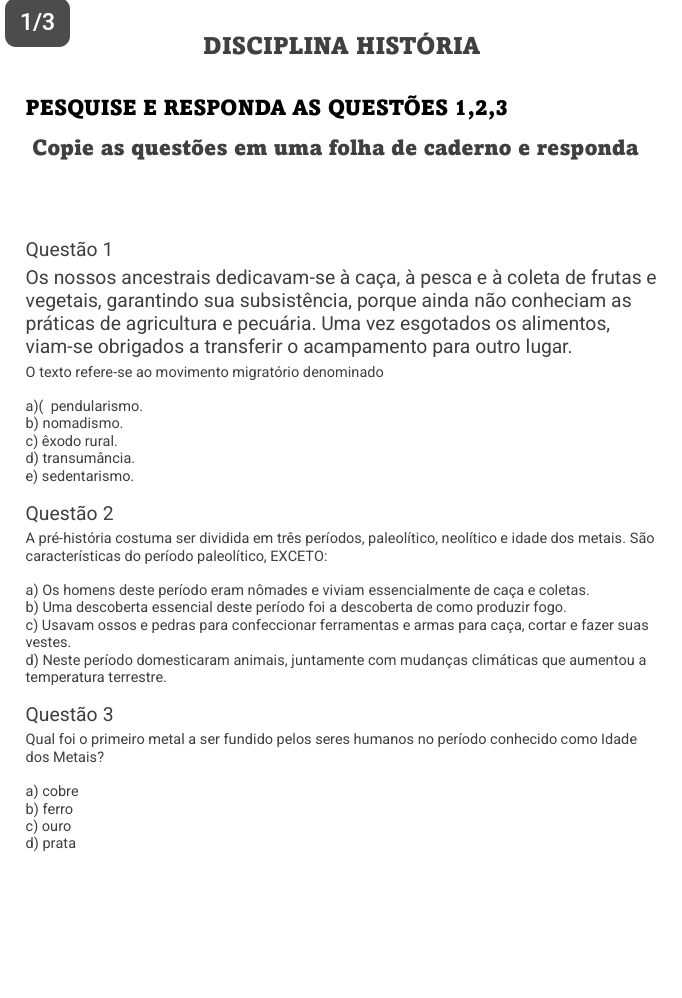 1/3
DISCIPLINA HISTÓRIA
pesquise e responda as questões 1, 2, 3
Copie as questões em uma folha de caderno e responda
Questão 1
Os nossos ancestrais dedicavam-se à caça, à pesca e à coleta de frutas e
vegetais, garantindo sua subsistência, porque ainda não conheciam as
práticas de agricultura e pecuária. Uma vez esgotados os alimentos,
viam-se obrigados a transferir o acampamento para outro lugar.
O texto refere-se ao movimento migratório denominado
a)( pendularismo.
b) nomadismo.
c) êxodo rural.
d) transumância.
e) sedentarismo.
Questão 2
A pré-história costuma ser dividida em três períodos, paleolítico, neolítico e idade dos metais. São
características do período paleolítico, EXCETO:
a) Os homens deste período eram nômades e viviam essencialmente de caça e coletas.
b) Uma descoberta essencial deste período foi a descoberta de como produzir fogo.
c) Usavam ossos e pedras para confeccionar ferramentas e armas para caça, cortar e fazer suas
vestes.
d) Neste período domesticaram animais, juntamente com mudanças climáticas que aumentou a
temperatura terrestre.
Questão 3
Qual foi o primeiro metal a ser fundido pelos seres humanos no período conhecido como Idade
dos Metais?
a) cobre
b) ferro
c) ouro
d) prata