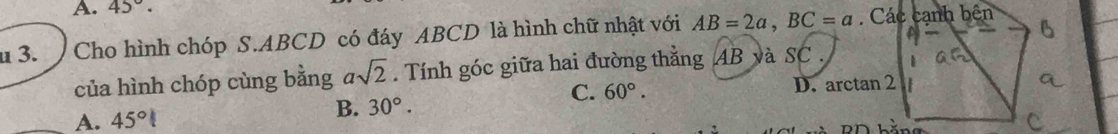 A. 45°. 
u 3. Cho hình chóp S. ABCD có đáy ABCD là hình chữ nhật với AB=2a, BC=a. Các cạnh bên
của hình chóp cùng bằng asqrt(2). Tính góc giữa hai đường thẳng AB và SC .
C. 60°. D. arctan 2
A. 45°
B. 30°.