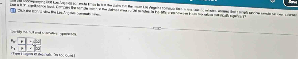 Save 
s the accompanying 200 Los Angeles commute times to test the claim that the mean Los Angeles commute time is less than 36 minutes. Assume that a simple random sample has been selected. 
Use a 0.01 significance level. Compare the sample mean to the claimed mean of 36 minutes. Is the difference between those two values statistically significant? 
Click the icon to view the Los Angeles commute times. 
ldentify the null and alternative hypotheses.
H_0 :  mu /mu  - msqrt(32)/<32 
H_1. 
(Type integers or decimals. Do not round.)