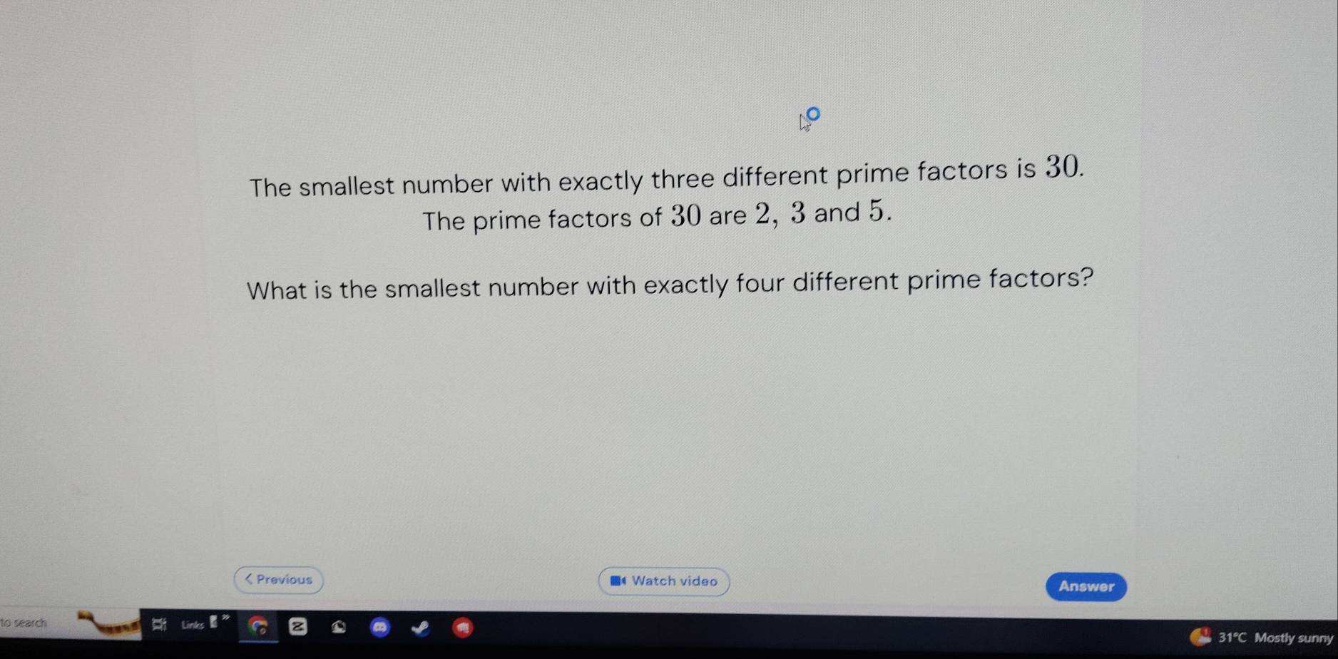 The smallest number with exactly three different prime factors is 30. 
The prime factors of 30 are 2, 3 and 5. 
What is the smallest number with exactly four different prime factors? 
< Previous ■* Watch video Answer 
to search 
31°C Mostly sunny