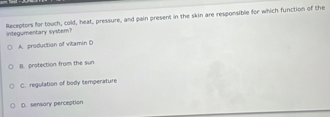 Receptors for touch, cold, heat, pressure, and pain present in the skin are responsible for which function of the
integumentary system?
A production of vitamin D
B. protection from the sun
C. regulation of body temperature
D. sensory perception