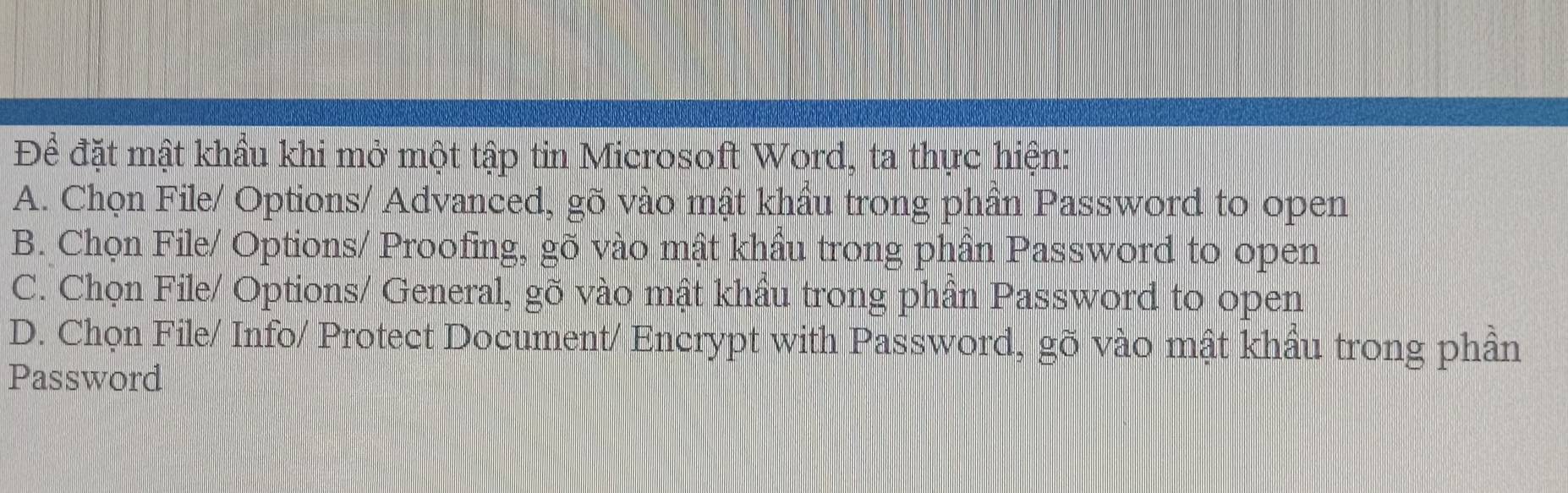 Đề đặt mật khẩu khi mở một tập tin Microsoft Word, ta thực hiện:
A. Chọn File/ Options/ Advanced, gõ vào mật khẩu trong phần Password to open
B. Chọn File/ Options/ Proofing, gõ vào mật khẩu trong phần Password to open
C. Chọn File/ Options/ General, gõ vào mật khẩu trong phần Password to open
D. Chọn File/ Info/ Protect Document/ Encrypt with Password, gõ vào mật khẩu trong phần
Password