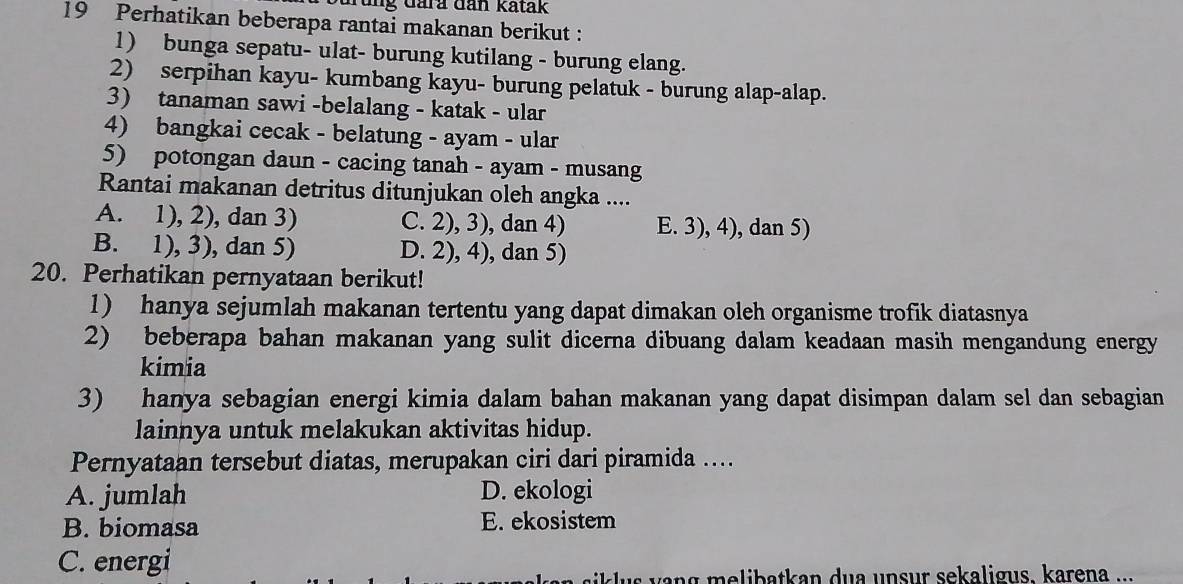 Grung đara đan katak
19 Perhatikan beberapa rantai makanan berikut :
1) bunga sepatu- ulat- burung kutilang - burung elang.
2) serpihan kayu- kumbang kayu- burung pelatuk - burung alap-alap.
3) tanaman sawi -belalang - katak - ular
4) bangkai cecak - belatung - ayam - ular
5) potongan daun - cacing tanah - ayam - musang
Rantai makanan detritus ditunjukan oleh angka ....
A. 1), 2), dan 3) C. 2), 3), dan 4) E. 3), 4), dan 5)
B. 1), 3), dan 5) D. 2), 4), dan 5)
20. Perhatikan pernyataan berikut!
1) hanya sejumlah makanan tertentu yang dapat dimakan oleh organisme trofik diatasnya
2) beberapa bahan makanan yang sulit dicerna dibuang dalam keadaan masih mengandung energy
kimia
3) hanya sebagian energi kimia dalam bahan makanan yang dapat disimpan dalam sel dan sebagian
lainnya untuk melakukan aktivitas hidup.
Pernyataan tersebut diatas, merupakan ciri dari piramida ....
A. jumlah D. ekologi
B. biomasa E. ekosistem
C. energi
i s v ang melibatkan dua unsur sekaligus. karena ...