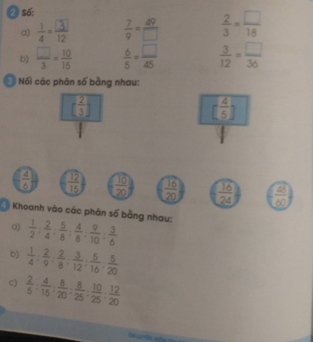 số: 
a)  7/9 = 49/□  
 2/3 = □ /18 
b)  □ /3 = 10/15   6/5 = □ /45   3/12 = □ /36 
3 Nối các phân số bằng nhau:
[ 2/3 ]
[ 4/5 
 4/6 
 12/15 
 10/20 
 16/20 
 16/24 
 48/60 
4) Khoanh vào các phân số bằng nhau: 
a)  1/2 : 2/4 : 5/8 : 4/8 : 9/10 : 3/6 
b)  1/4 : 2/9 : 2/8 : 3/12 : 5/16 : 5/20 
c)  2/5 : 4/15 : 8/20 : 8/25 : 10/25 : 12/20 