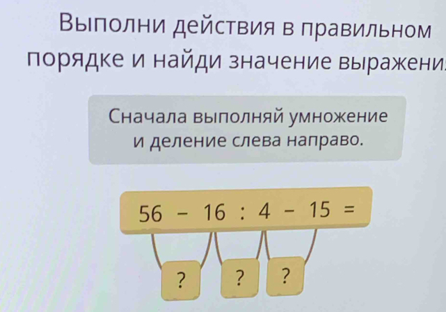 ΒыΙπолни действия в πравильном 
порядке и найди значение выражени: 
Сначала вылолняй умножение 
и деление слева налраво.
56-16:4-15=
? ? ?