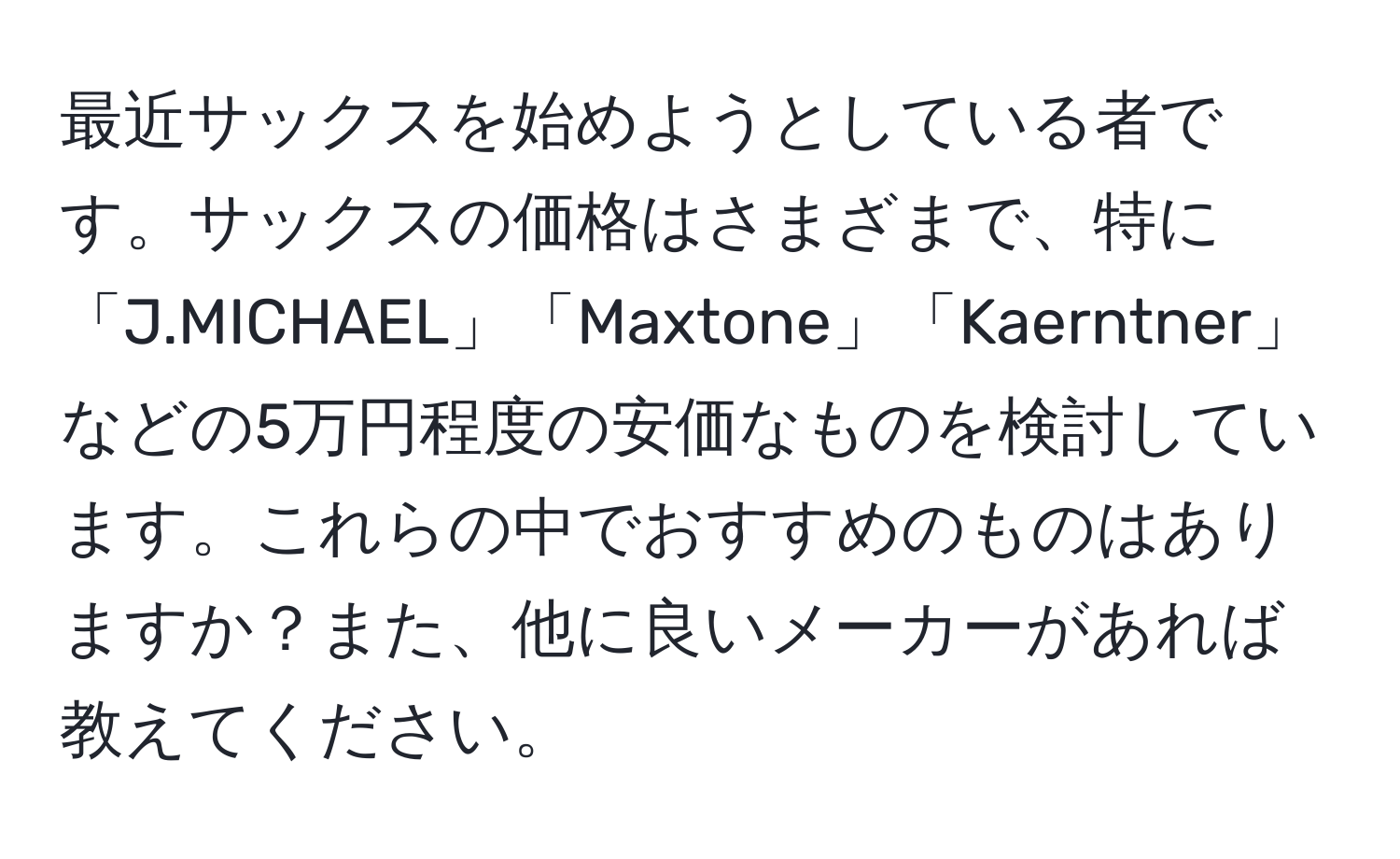 最近サックスを始めようとしている者です。サックスの価格はさまざまで、特に「J.MICHAEL」「Maxtone」「Kaerntner」などの5万円程度の安価なものを検討しています。これらの中でおすすめのものはありますか？また、他に良いメーカーがあれば教えてください。