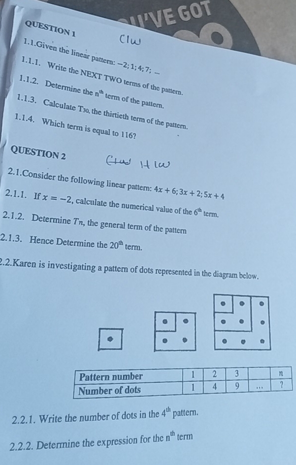 WVE GOT 
QUESTION 1 
1.1.Given the linear pattern: -2 1; 4; 7 '; ... 
1.1.1. Write the NEXT TWO terms of the pattern 
1.1.2. Determine the n^(th) term of the pattern. 
1.1.3. Calculate T3o, the thirtieth term of the pattern. 
1.1.4. Which term is equal to 116? 
QUESTION 2 
2.1.Consider the following linear pattern: 4x+6; 3x+2; 5x+4
2.1.1. If x=-2 , calculate the numerical value of the 6^(th) term. 
2.1.2. Determine T, the general term of the pattern 
2.1.3. Hence Determine the 20^(th) term. 
2.2.Karen is investigating a pattern of dots represented in the diagram below. 
. 
2.2.1. Write the number of dots in the 4^(th) pattern. 
2.2.2. Determine the expression for the n^(th) term