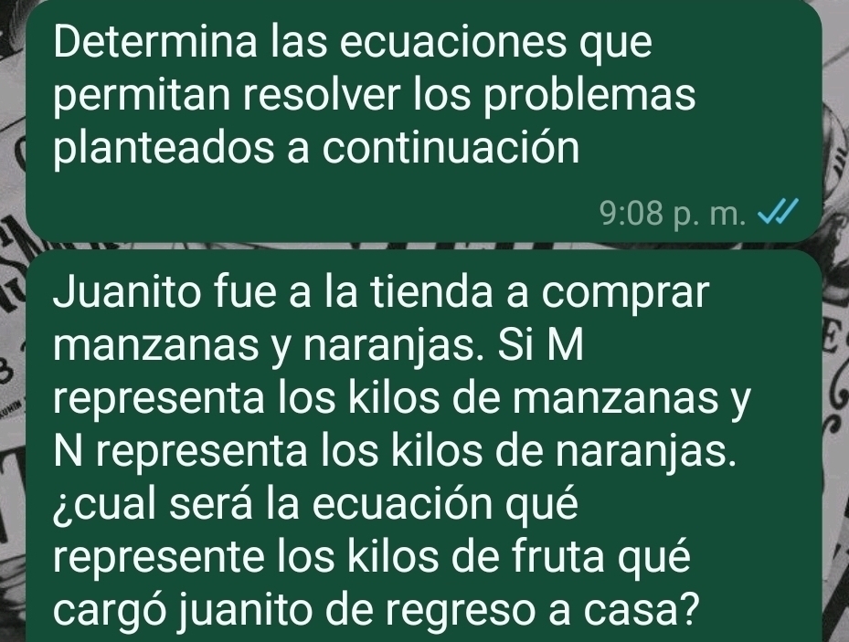 Determina las ecuaciones que 
permitan resolver los problemas 
planteados a continuación
9:08 p. m. 
Juanito fue a la tienda a comprar 
manzanas y naranjas. Si M 
representa los kilos de manzanas y 
N representa los kilos de naranjas. 
¿cual será la ecuación qué 
represente los kilos de fruta qué 
cargó juanito de regreso a casa?