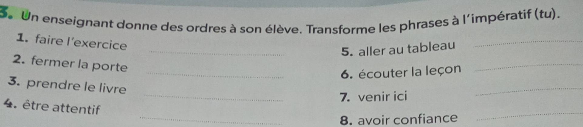 Un enseignant donne des ordres à son élève. Transforme les phrases à l'impératif (tu). 
1. faire l’exercice 
_5. aller au tableau 
_ 
2. fermer la porte 
_6. écouter la leçon 
_ 
3. prendre le livre 
_7. venir ici 
_ 
4. être attentif 
_8. avoir confiance 
_