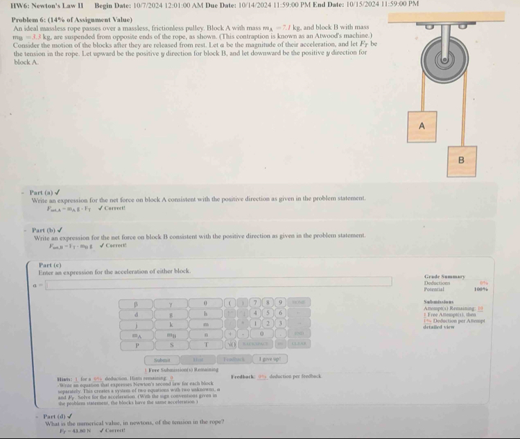 HW6: Newton's Law II Begin Date: 10/7/2024 12:01:00 AM Due Date: 10/14/2024 11:59:00 PM End Date: 10/15/2024 11:59:00 PM
Problem 6: (14% of Assignment Value)
An ideal massless rope passes over a massless, frictionless pulley. Block A with mass m_A=7.1kg , and block B with mass
m_B=3.3kg , are suspended from opposite ends of the rope, as shown. (This contraption is known as an Atwood's machine.)
Consider the motion of the blocks after they are released from rest. Let a be the magnitude of their acceleration, and let F_T be
the tension in the rope. Let upward be the positive y direction for block B, and let downward be the positive y direction for
block A.
Part (a) √
Write an expression for the net force on block A consistent with the positive direction as given in the problem statement.
F_min=m_Ag· F_T √Correct!
Part (b)√
Write an expression for the net force on block B consistent with the positive direction as given in the problem statement.
F_min=F_T-m_Bg √ Correct!
Part (c)
Enter an expression for the acceleration of either block.
Grade Summary
0%
a=□ Deductions Potential 100%
β γ θ  1 7 8 9 HOME Swbmissioms
d g h 1 4 5 6 .  Free Attempt(s), then Attempt(s) Remaining: 10
j k m 1 2 3 . 1% Deduction per Amempt
mA mB n + . 0 . 04D detailed view
P s T √O RACKSPACE CAB
Submit Hfost Feadback I give up!
1 Free Submission(s) Remaining
Hints: 1 for a 0% deduction. Hints remaining: 0 Feedback: _(___ deduction per feedback
-Write an equation that expresses Newton's second law for each block
separately. This creates a system of two equations with two unknowns, a
and P_c. Solve for the acceleration. (With the sign conventions given in
the problem statement, the blocks have the same acceleration. )
- Part (d) √
What is the numerical value, in newtons, of the tension in the rope?
F_T=43.80N √ Correct!