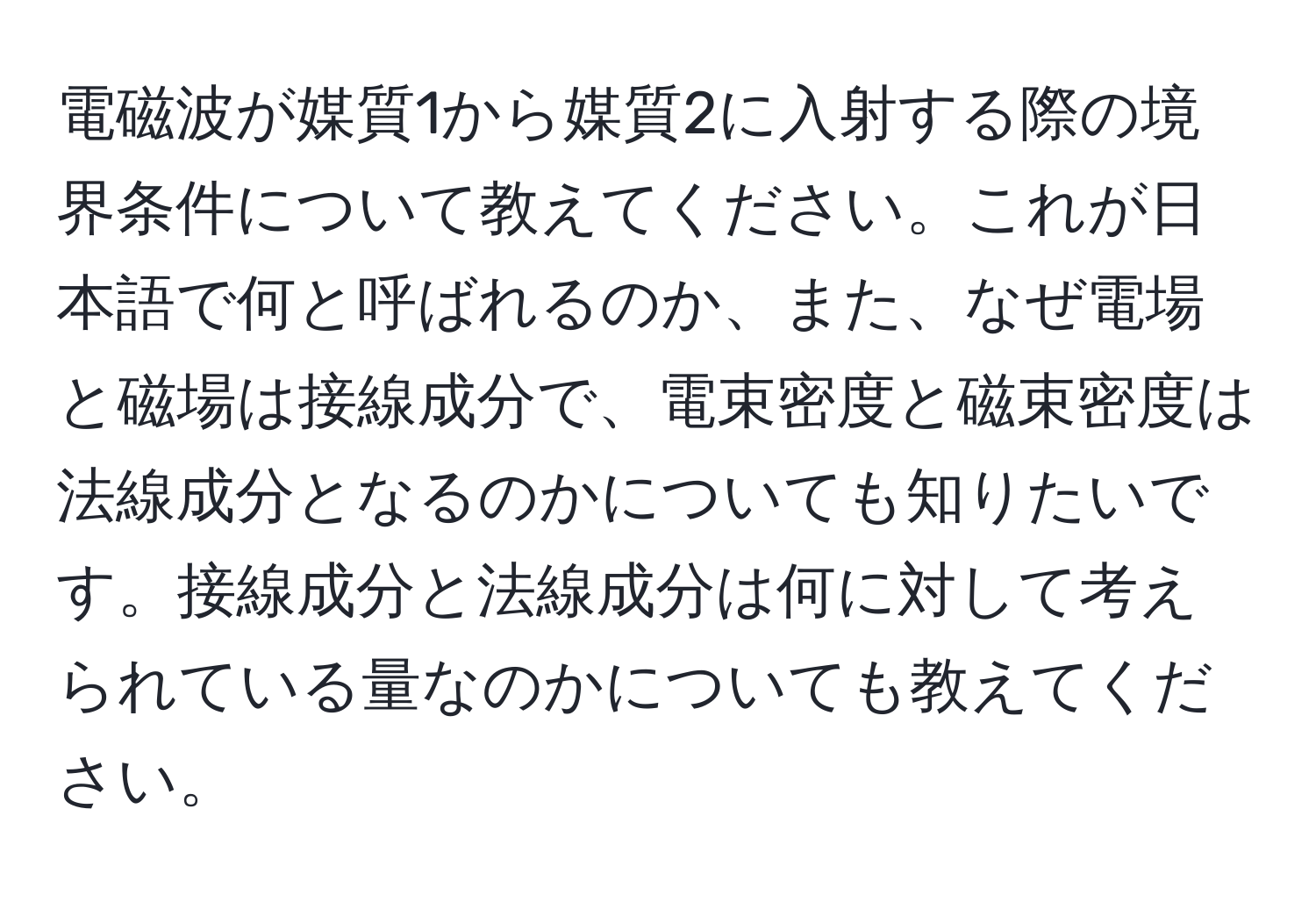 電磁波が媒質1から媒質2に入射する際の境界条件について教えてください。これが日本語で何と呼ばれるのか、また、なぜ電場と磁場は接線成分で、電束密度と磁束密度は法線成分となるのかについても知りたいです。接線成分と法線成分は何に対して考えられている量なのかについても教えてください。