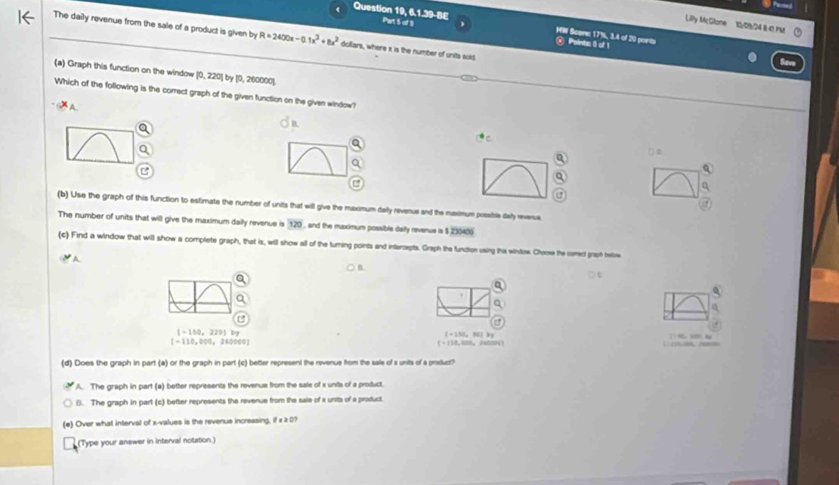 Lilly McGlone 10/09/24 B-41 PM
Question 19, 6.1.39-BE Part 5 of 5 HW Score: 17%, 3.4 of 20 poirbi
The daily revenue from the sale of a product is given by R=2400x-0.1x^3+8x^2 dollars, where x is the number of units sold.
@ Points: 0 of 1
(a) Graph this function on the window [ 0, 220] by [0, 260000 ].
Which of the following is the correct graph of the given function on the given window?
A.
a
Q
U
(b) Use the graph of this function to estimate the number of units that will give the maximum daily revenus and the maximum possible day reverue.
The number of units that will give the maximum daily revenue is 120 , and the maximum possible daily revenue is $ 230406
(c) Find a window that will show a complete graph, that is, will show all of the turning points and intercepts. Graph the function using this winties. Choose te comect graph below
A
) B.
□ 
a
[-150,220) by
[=250,90] by
(-110,000,260000] a
(+118,400
(d) Does the graph in part (a) or the graph in part (c) better represent the revenue from the sale of s units of a product?
A. The graph in part (a) better represents the revenus from the sale of i units of a product.
B. The graph in part (c) better represents the revenue from the saie of x units of a product
(e) Over what interval of x -values is the revenus incressing. ifx≥ 0? 
(Type your answer in interval notation. )