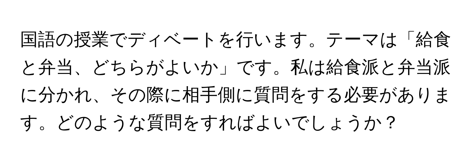 国語の授業でディベートを行います。テーマは「給食と弁当、どちらがよいか」です。私は給食派と弁当派に分かれ、その際に相手側に質問をする必要があります。どのような質問をすればよいでしょうか？