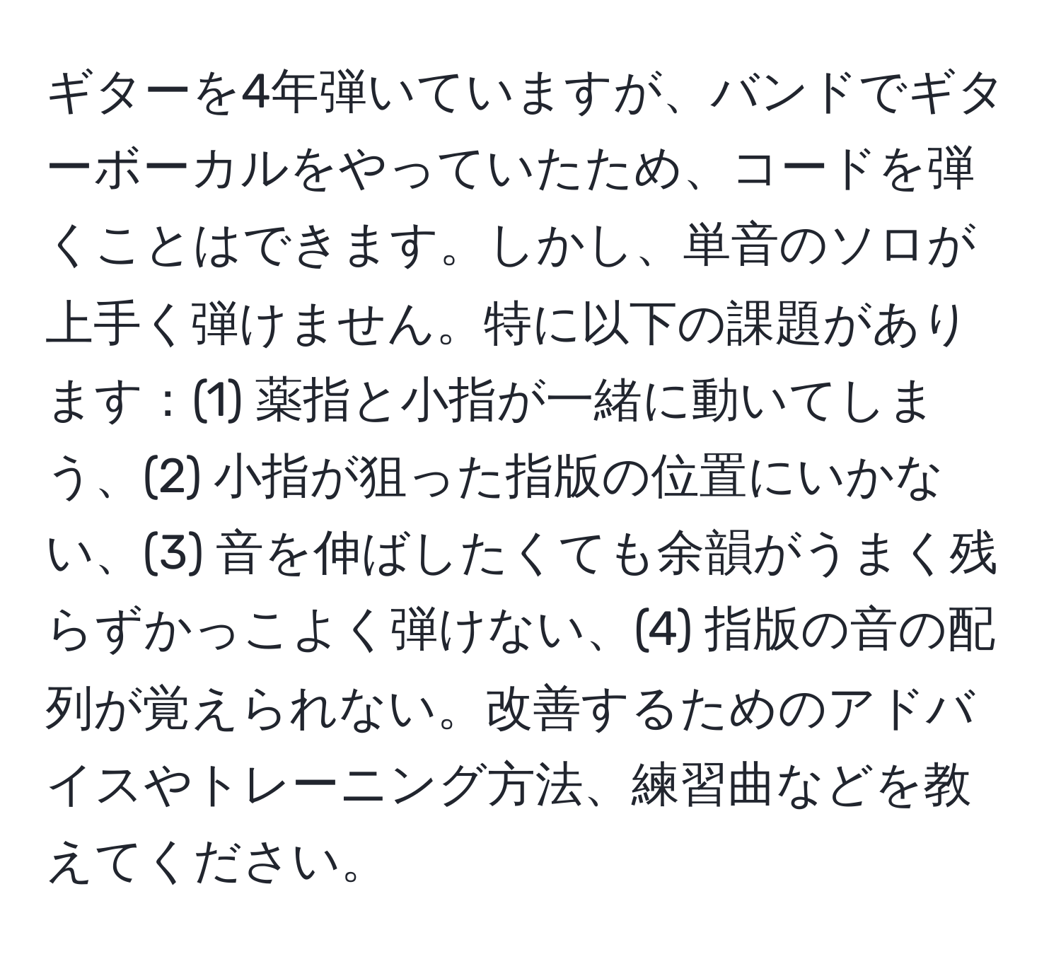 ギターを4年弾いていますが、バンドでギターボーカルをやっていたため、コードを弾くことはできます。しかし、単音のソロが上手く弾けません。特に以下の課題があります：(1) 薬指と小指が一緒に動いてしまう、(2) 小指が狙った指版の位置にいかない、(3) 音を伸ばしたくても余韻がうまく残らずかっこよく弾けない、(4) 指版の音の配列が覚えられない。改善するためのアドバイスやトレーニング方法、練習曲などを教えてください。