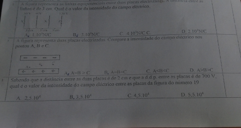 A fgura representa as linhas equipotenciais enre duas placas electrizadas. A eistcia entre as
linhas é de 3 cm. Qual é o valor da intensidade do campo eléctrico.
) 20 V
T êm
A 1.10°WK B_63.10^1N/C C. 410^3NICC D. 210° N/C
pontos A figura represema duas plaças electrizadas. Compare a imensidade do campo eléctrico nos
A,B∈ C
, — -
4x
4 ÷ A-B>C B. A=B-C C. A D. A>B>C
A_2
Sabendo que a distância entre as duas placas é de 2 cm é que a d.d.p. entre as placas é de 700 V.
qual é o valor da intensidade do campo eléctrico entre as placas da figura do número 19
A. 2, 5.10^4 B. 3.5.10^4 C. 4,5.10^4 D. 5.5.10^4