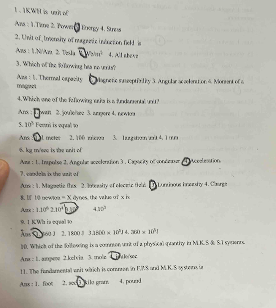 1 . 1KWH is unit of
* Ans : 1.Time 2. Power Energy 4. Stress
2. Unit of Intensity of magnetic induction field is
Ans : 1.N/Am 2. Tesla Vb/m^2 4. All above
3. Which of the following has no units?
Ans : 1. Thermal capacity Magnetic susceptibility 3. Angular acceleration 4. Moment of a
magnet
4.Which one of the following units is a fundamental unit?
Ans : watt 2. joule/sec 3. ampere 4. newton
5. 10^5 Fermi is equal to
Ans : l meter 2. 100 micron 3. 1angstrom unit 4. 1 mm
6. kg m/sec is the unit of
Ans : 1. Impulse 2. Angular acceleration 3. Capacity of condenser 4. Acceleration.
7. candela is the unit of
Ans : 1. Magnetic flux 2. Intensity of electric field 3. Luminous intensity 4. Charge
8. If 10 newton =x dynes, the value of x is
Ans : 1.10^62.10^4|_ 3.10^3 4.10^3
9. 1 KWh is equal to
Ans l 360 J 2. 1800J3.1800* 10^5J4.360* 10^5J
10. Which of the following is a common unit of a physical quantity in M.K.S & S.I systems.
Ans : 1. ampere 2.kelvin 3. mole 4 joule/sec
11. The fundamental unit which is common in F.P.S and M.K.S systems is
Ans : 1. foot 2. see 3. kilo gram 4. pound