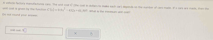 A vehicle factory manufactures cars. The unit cost C (the cost in dollars to make each car) depends on the number of cars made. If x cars are made, then the 
unit cost is given by the function C(x)=0.9x^2-432x+61.597. What is the minimum unit cost? 
Do not round your answer. 
Unit cost: 
× 5