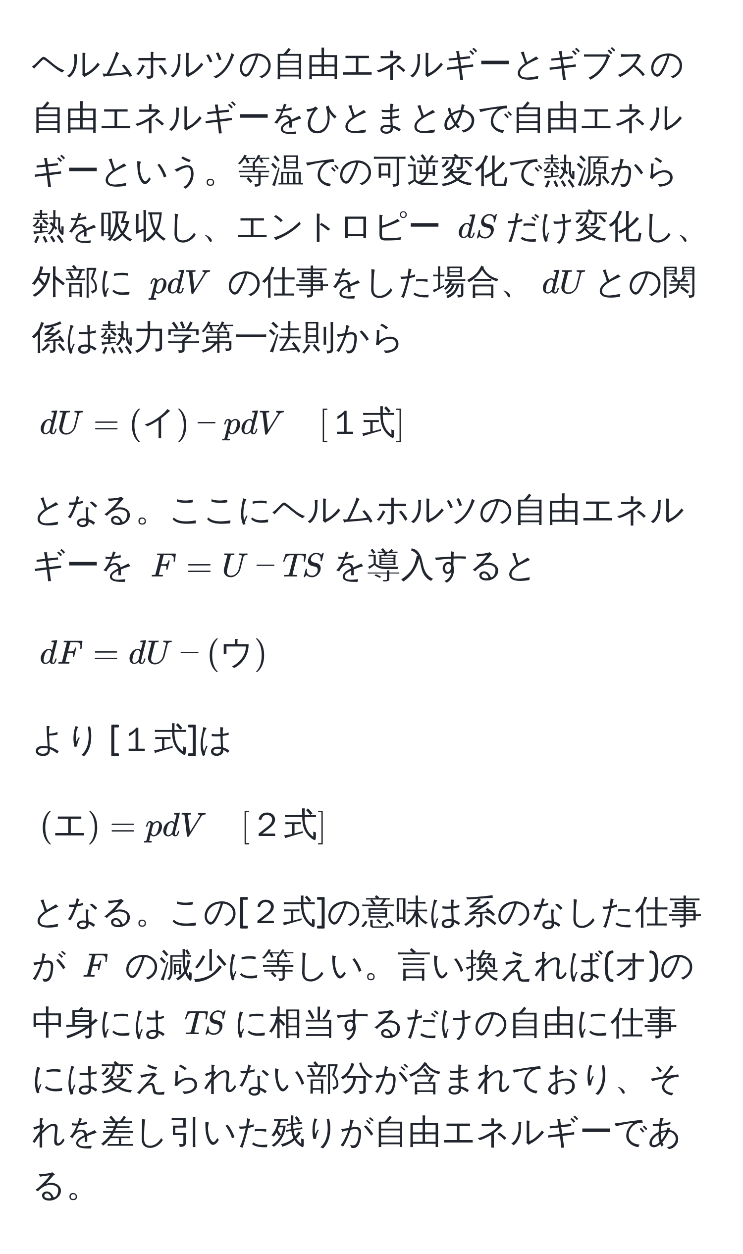 ヘルムホルツの自由エネルギーとギブスの自由エネルギーをひとまとめで自由エネルギーという。等温での可逆変化で熱源から熱を吸収し、エントロピー $dS$だけ変化し、外部に $pdV$ の仕事をした場合、$dU$との関係は熱力学第一法則から 
[
dU = (イ) - pdV quad [１式]
]
となる。ここにヘルムホルツの自由エネルギーを $F = U - TS$を導入すると
[
dF = dU - (ウ) 
]
より [１式]は 
[
(エ) = pdV quad [２式]
]
となる。この[２式]の意味は系のなした仕事が $F$ の減少に等しい。言い換えれば(オ)の中身には $TS$に相当するだけの自由に仕事には変えられない部分が含まれており、それを差し引いた残りが自由エネルギーである。