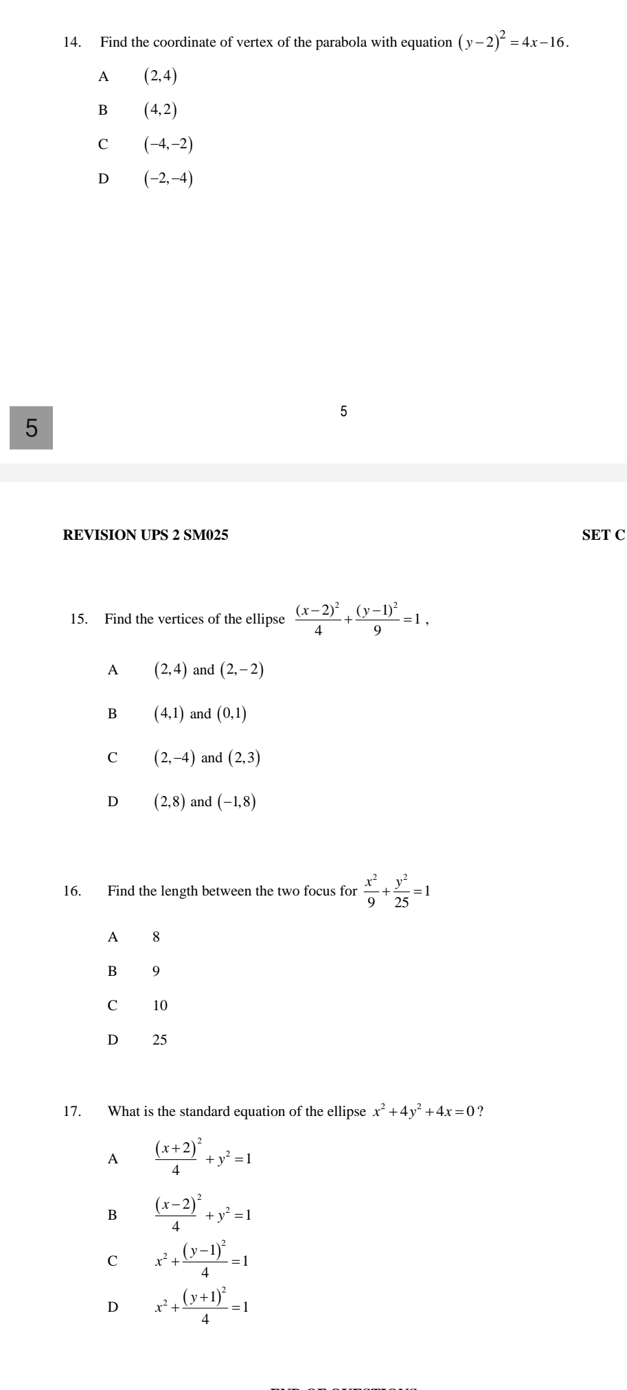 Find the coordinate of vertex of the parabola with equation (y-2)^2=4x-16.
A (2,4)
B (4,2)
C (-4,-2)
D (-2,-4)
5
5
REVISION UPS 2 SM025 SET C
15. Find the vertices of the ellipse frac (x-2)^24+frac (y-1)^29=1,
A (2,4) and (2,-2)
B (4,1) and (0,1)
C (2,-4) and (2,3)
D (2,8) and (-1,8)
16. Find the length between the two focus for  x^2/9 + y^2/25 =1
A 8
B 9
C 10
D 25
17. What is the standard equation of the ellipse x^2+4y^2+4x=0
A frac (x+2)^24+y^2=1
frac (x-2)^24+y^2=1
C x^2+frac (y-1)^24=1
D x^2+frac (y+1)^24=1