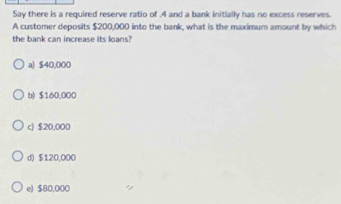 Say there is a required reserve ratio of . 4 and a bank initially has no excess reserves.
A customer deposits $200,000 into the bank, what is the maximum amount by which
the bank can increase its loans?
a) $40,000
b) $160,000
c) $20,000
d) $120,000
e) $80,000