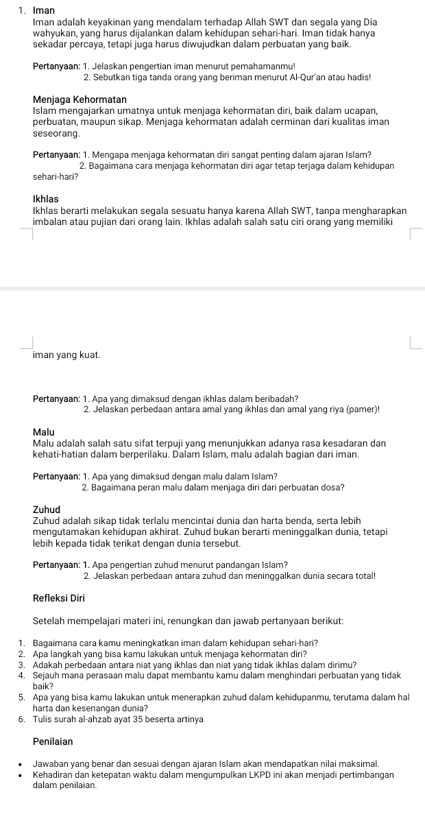 Iman
Iman adalah keyakinan yang mendalam terhadap Allah SWT dan segala yang Dia
wahyukan, yang harus dijalankan dalam kehidupan sehari-hari. Iman tidak hanya
sekadar percaya, tetapi juga harus diwujudkan dalam perbuatan yang baik.
Pertanyaan: 1. Jelaskan pengertian iman menurut pemahamanmu!
2. Sebutkan tiga tanda orang yang beriman menurut Al-Qur'an atau hadis!
Menjaga Kehormatan
Islam mengajarkan umatnya untuk menjaga kehormatan diri, baik dalam ucapan,
perbuatan, maupun sikap. Menjaga kehormatan adalah cerminan dari kualitas iman
seseorang.
Pertanyaan: 1. Mengapa menjaga kehormatan diri sangat penting dalam ajaran Islam?
2. Bagaimana cara menjaga kehormatan diri agar tetap terjaga dalam kehidupan
sehari-hari?
Ikhlas
Ikhlas berarti melakukan segala sesuatu hanya karena Allah SWT, tanpa mengharapkan
imbalan atau pujian dari orang lain. Ikhlas adalah salah satu ciri orang yang memiliki
iman yang kuat.
Pertanyaan: 1. Apa yang dimaksud dengan ikhlas dalam beribadah?
2. Jelaskan perbedaan antara amal yang ikhlas dan amal yang riya (pamer)!
Malu
Malu adalah salah satu sifat terpuji yang menunjukkan adanya rasa kesadaran dan
kehati-hatian dalam berperilaku. Dalam Islam, malu adalah bagian dari iman.
Pertanyaan: 1. Apa yang dimaksud dengan malu dalam Islam?
2. Bagaimana peran malu dalam menjaga diri dari perbuatan dosa?
Zuhud
Zuhud adalah sikap tidak terlalu mencintai dunia dan harta benda, serta lebih
mengutamakan kehidupan akhirat. Zuhud bukan berarti meninggalkan dunia, tetapi
lebih kepada tidak terikat dengan dunia tersebut.
Pertanyaan: 1. Apa pengertian zuhud menurut pandangan Islam?
2. Jelaskan perbedaan antara zuhud dan meninggalkan dunia secara total!
Refleksi Diri
Setelah mempelajari materi ini, renungkan dan jawab pertanyaan berikut:
1. Baqaimana cara kamu meninqkatkan iman dalam kehidupan sehari-hari?
2. Apa langkah yang bisa kamu lakukan untuk menjaga kehormatan diri?
3. Adakah perbedaan antara niat yang ikhlas dan niat yang tidak ikhlas dalam dirimu?
4. Sejauh mana perasaan malu dapat membantu kamu dalam menghindari perbuatan yang tidak
baik?
5. Apa yang bisa kamu lakukan untuk menerapkan zuhud dalam kehidupanmu, terutama dalam hal
harta dan kesenangan dunia?
6. Tulis surah al-ahzab ayat 35 beserta artinya
Penilaian
Jawaban yang benar dan sesuai dengan ajaran Islam akan mendapatkan nilai maksimal.
Kehadiran dan ketepatan waktu dalam mengumpulkan LKPD ini akan menjadi pertimbangan
dalam penilaian.