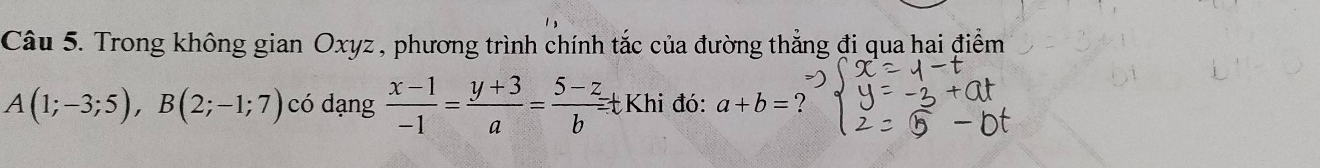 Trong không gian Oxyz , phương trình chính tắc của đường thẳng đi qua hai điểm
A(1;-3;5), B(2;-1;7) có dạng  (x-1)/-1 = (y+3)/a = (5-z)/b =t Khi đó: a+b=